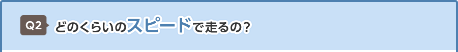 Q2 どのくらいのスピードで走るの？