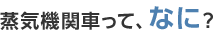 蒸気機関車って、なに？