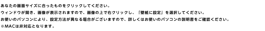 あなたの画面サイズに合ったものをクリックしてください。ウィンドウが開き、画像が表示されますので、画像の上で右クリックし、「壁紙に設定」を選択してください。お使いのパソコンにより、設定方法が異なる場合がございますので、詳しくはお使いのパソコンの説明書をご確認ください。※MACは非対応となります。